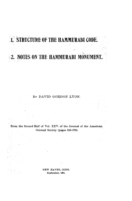handle is hein.beal/srhicdnthimt0001 and id is 1 raw text is: 










.1. STRUCTURE OF THE HAMMURAI CODE'.


2. NOTES ON THE HAMMURABI


MONUMENT.


           By DAVID GORDON LYON.








From the Second Half of Vol. XXV. of the Journal of the American
            Oriental Society (pages 248-278).


NEW HAVEN, CONN.
  September, 1904.


