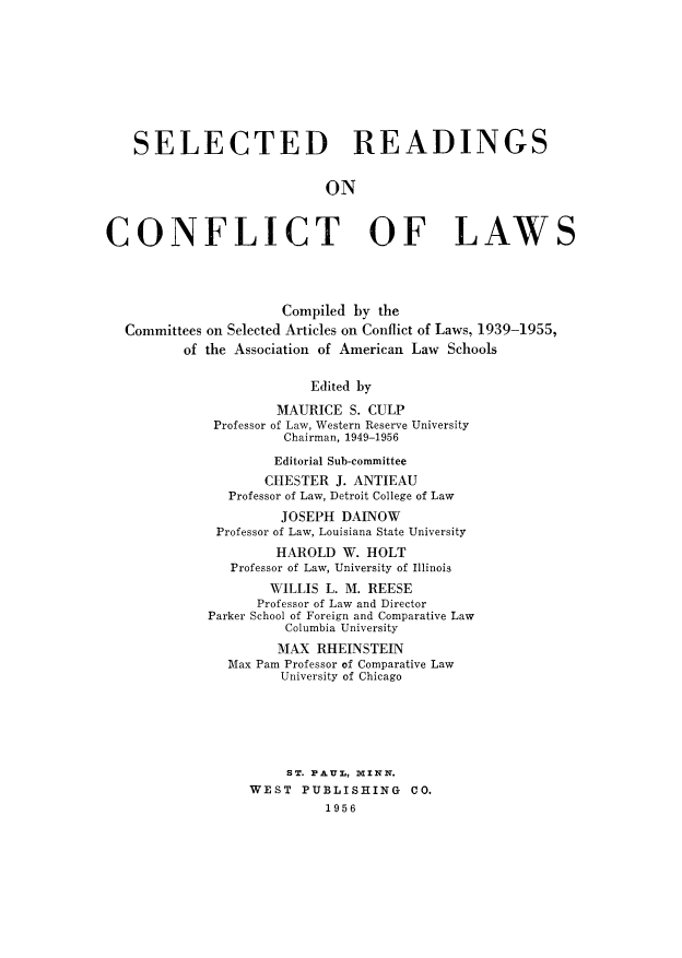 handle is hein.beal/srocls0001 and id is 1 raw text is: SELECTED READINGS
ON
CONFLICT OF LAWS
Compiled by the
Committees on Selected Articles on Conflict of Laws, 1939-1955,
of the Association of American Law Schools
Edited by
MAURICE S. CULP
Professor of Law, Western Reserve University
Chairman, 1949-1956
Editorial Sub-committee
CHESTER J. ANTIEAU
Professor of Law, Detroit College of Law
JOSEPH DAINOW
Professor of Law, Louisiana State University
HAROLD W. HOLT
Professor of Law, University of Illinois
WILLIS L. M. REESE
Professor of Law and Director
Parker School of Foreign and Comparative Law
Columbia University
MAX RHEINSTEIN
Max Pam Professor of Comparative Law
University of Chicago
ST. PAUL, MINN.
WEST PUBLISHING CO.
1956


