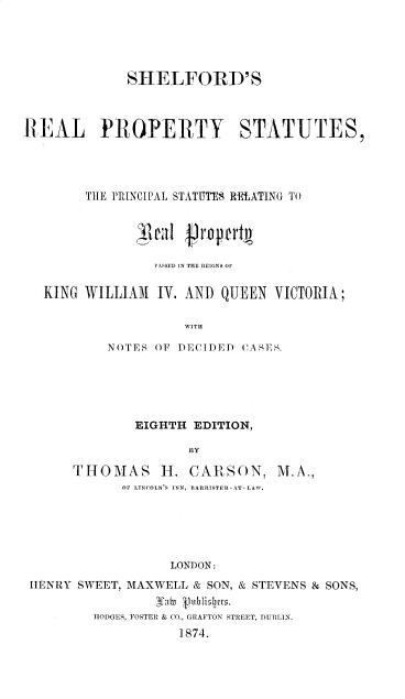 handle is hein.beal/srpsirviii0001 and id is 1 raw text is: SHELFORD' S
REAL PROPERTY STATUTES,
THE PRINCIPAL STATUTES RElATING TO
'ca1 Propartt
PASSED IN THE REIGNS OF
KING WILLIAM IV. AND QUEEN VICTORIA;
WITH
NOTES OF DECIDED CASE,.

EIGHTH EDITION,
BY

THOMAS H.

CARSON, M.A.,

OPi LINCOLN '  INN, BARRISTER-AT-LAW.
LONDON:
hENRY SWEET, MAXWELL & SON, & STEVENS & SONS,
Va(B °1rbuzlis.
HODGES, FOSTER & CO., GRAFTON STREET, DUBLIN.
1874.


