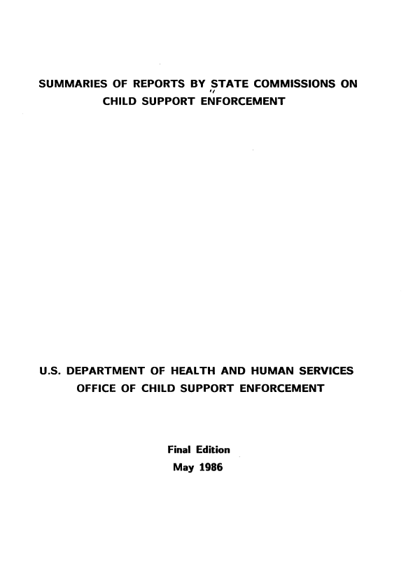 handle is hein.beal/srstccs0001 and id is 1 raw text is: 





SUMMARIES OF REPORTS BY STATE COMMISSIONS ON
                        *f
         CHILD SUPPORT ENFORCEMENT






















U.S. DEPARTMENT OF HEALTH AND HUMAN SERVICES
     OFFICE OF CHILD SUPPORT ENFORCEMENT




                  Final Edition
                  May 1986


