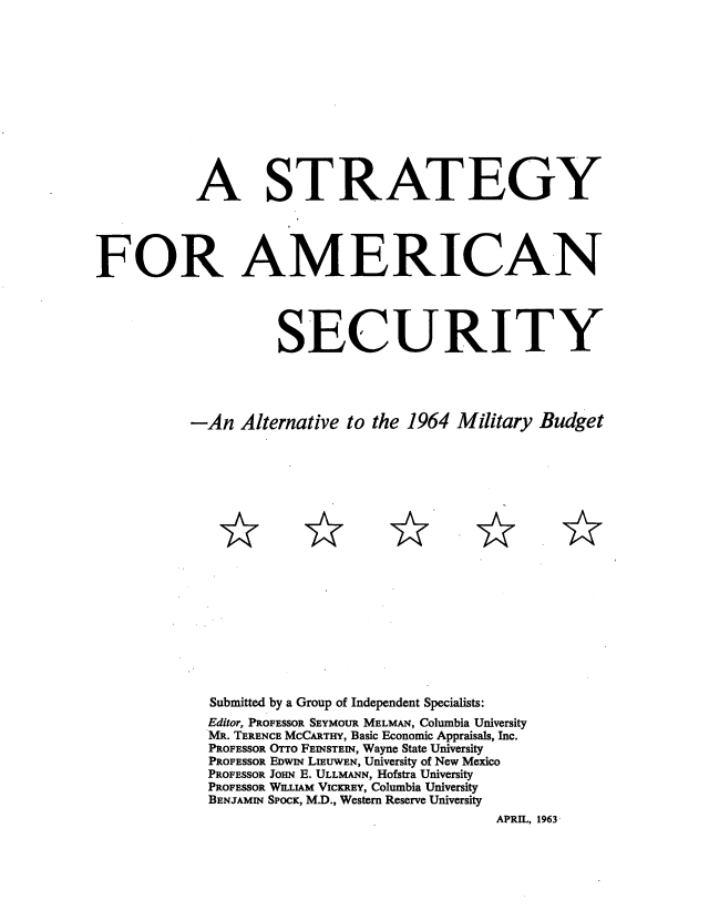 handle is hein.beal/srtegame0001 and id is 1 raw text is: 













           A STRATEGY





FOR AMERICAN




                     SECURITY





           -An  Alternative to the 1964  Military Budget




















             Submitted by a Group of Independent Specialists:
             Editor, PROFESSOR SEYMOUR MELMAN, Columbia University
             MR. TERENCE MCCARTHY, Basic Economic Appraisals, Inc.
             PROFESSOR OTTO FEINSTEIN, Wayne State University
             PROFESSOR EDWIm LIEUWEN, University of New Mexico
             PROFESSOR JOHN E. ULLMANN, Hofstra University
             PROFESSOR WIUAM VICKREY, Columbia University
             BENJAMIN SPOCK, M.D., Western Reserve University
                                             APRIL, 1963


