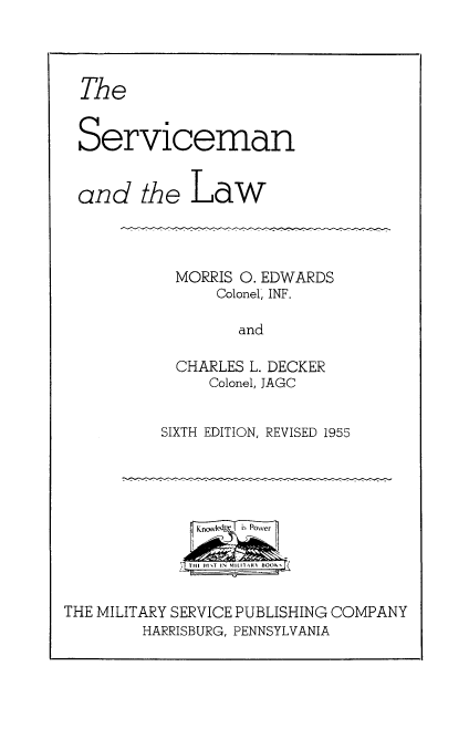 handle is hein.beal/srvcmnl0001 and id is 1 raw text is: 



The


Serviceman


and the Law


MORRIS 0. EDWARDS
      Colonel, INF.

        and

  CHARLES L. DECKER
     Colonel, JAGC


SIXTH EDITION, REVISED 1955


THE MILITARY SERVICE PUBLISHING COMPANY
        HARRISBURG, PENNSYLVANIA


