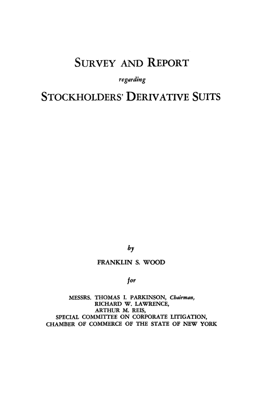 handle is hein.beal/srvyrptstck0001 and id is 1 raw text is: 








        SURVEY AND REPORT

                 regarding


STOCKHOLDERS' DERIVATIVE SUITS






















                   by

             FRANKLIN S. WOOD


                   for

      MESSRS. THOMAS I. PARKINSON, Chairman,
            RICHARD W. LAWRENCE,
            ARTHUR M. REIS,
   SPECIAL COMMITTEE ON CORPORATE LITIGATION,
 CHAMBER OF COMMERCE OF THE STATE OF NEW YORK


