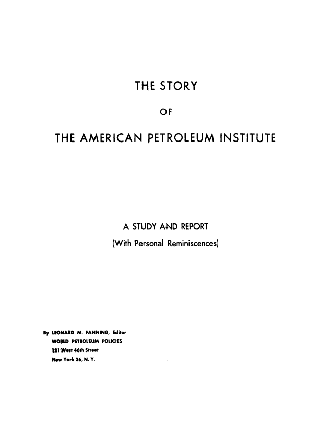 handle is hein.beal/sryampi0001 and id is 1 raw text is: 







                  THE   STORY

                        OF


THE   AMERICAN PETROLEUM INSTITUTE


                  A STUDY  AND  REPORT
                (With Personal Reminiscences)








By LEONARD M. FANNING, Editor
  WORLD PETROLEUM POLICIES
  121 West 46th Street
  New York 36, N. Y.


