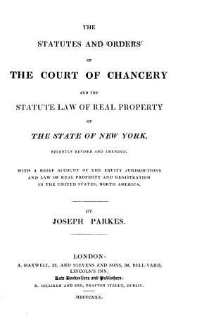handle is hein.beal/ssadosotct0001 and id is 1 raw text is: 




THE


       STATUTES AND ORDERST


                     OF



THE COURT OF CHANCERY


                   AND THE


  STATUTE LAW OF REAL PROPERTY


                     OF


      THE   STATE   OF  NEW   YORK,


           RECENTLY REVISED AND AIENDLD.



  WITH A BRIEF ACCOUNT OF THE EQUITY JURISDICTIONS
     AND LAW OF REAL PROPERTY AND REGISTRATION
        IN THE UNITED STATES, NORTH AMERICA.





                    BY

           JOSEPH PARKES.


               LONDON:

A. MAXWELL, 32, AND STEVENS AND SONS, 39, BELL-YARD,
              LINCOLN'S INN;
          Rato b ookeelst  antr ueblisbfro:
     R. MILLIKEN AND SON, GRAFTON STREET, DUBLIN.


MADCCCXXX.


