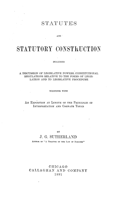 handle is hein.beal/sscdlp0001 and id is 1 raw text is: 






             STATUTES


                     ,&ND




STATUTORY CONSTRUCTION


                   INGLUDING



 A DISCUSSION OF LEGISLATIVE POWERS, CONSTITUTIONAL
    REGULATIONS RELATIVE TO THE FORMS OF LEGIS-
       LATION AND TO LEGISLATIVE PROCEDURE


TOGETHER WITH


Ax EXPOSITION AT LENGTH
    INTERPRETATION AND


OF THE PRINCIPLES OF
COGNATE Topics


     J. G. SUTHERLAND
 AUTHOR OF A TREATISE ON THE LAW OF DAMAGEs







          CH ICAGO
CALLAGHAN AND COMPANY
             1891



