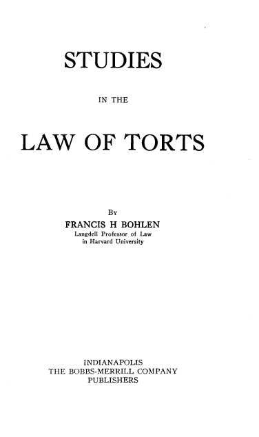 handle is hein.beal/ssitlwots0001 and id is 1 raw text is: STUDIES
IN THE
LAW OF TORTS

FRANCIS H BOHLEN
Langdell Professor of Law
in Harvard University
INDIANAPOLIS
THE BOBBS-MERRILL COMPANY
PUBLISHERS



