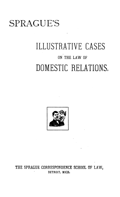 handle is hein.beal/ssivecs0001 and id is 1 raw text is: SPRAGUE'S
ILLUSTRATIVE CASES
ON THE LAW OF
DOMESTIC RELATIONS,

THE SPRAGUE CORRESPONDENCE SCHOOL OF LAW,
DETROIT, MICH.


