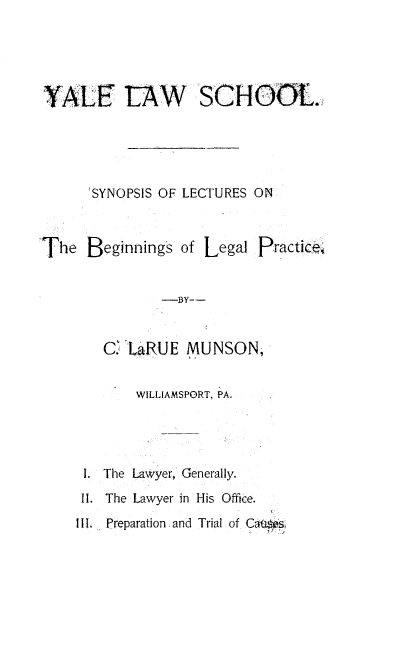 handle is hein.beal/ssolsotbg0001 and id is 1 raw text is: 





YALE ~AW SCHOOL.





      'SYNOPSIS OF LECTURES ON



The  Beginnings  of Legal Practic





       C. LaRUE  MUNSON,


           WILLIAMSPORT, PA.




     I. The Lawyer, Generally.
     II. The Lawyer in His Office.
     III. Preparation and Trial of Cates


