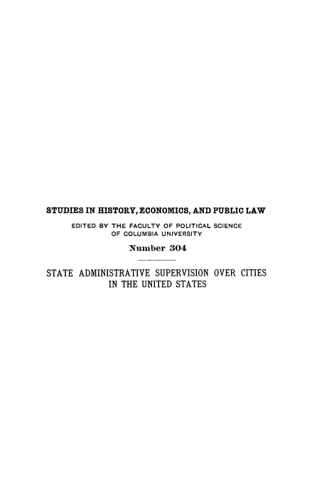 handle is hein.beal/stadmsup0001 and id is 1 raw text is: 





















STUDIES IN HISTORY, ECONOMICS, AND PUBLIC LAW
     EDITED BY THE FACULTY OF POLITICAL SCIENCE
             OF COLUMBIA UNIVERSITY
                 Number 304


STATE ADMINISTRATIVE SUPERVISION OVER CITIES
             IN THE UNITED STATES


