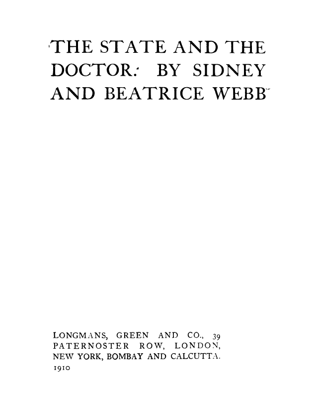 handle is hein.beal/stadoc0001 and id is 1 raw text is: 
,THE  STATE   AND  THE


DOCTOR.A


BY


SIDNEY


AND   BEATRICE WEBB












LONGMANS, GREEN AND CO., 39
PATERNOSTER ROW, LONDON,
NEW YORK, BOMBAY AND CALCUTTA.
1910


