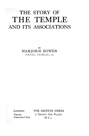 handle is hein.beal/stamb0001 and id is 1 raw text is: THE STORY OF
THE TEMPLE
AND ITS ASSOCIATIONS
BY
MARJORIE BOWEN
F.R.S.Lit., FR.HistSoc., etc.

LONDON:
PHONE:
CHANCERY 8729

THE GRIFFIN PRESS
7 GRAY'S INN PLACE
W.C.I


