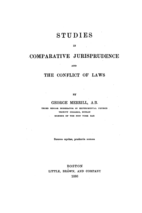 handle is hein.beal/stcjcl0001 and id is 1 raw text is: STUDIES
IN
COMPARATIVE JURISPRUDENCE
AND

THE CONFLICT OF LAWS
BY
GEORGE MERRILL, A.B.
THIRD SENIOR MODERATOR IN EXPERIMENTAL PBYSICS
TRINITY COLLEGE, DUBLIN
MEMBER OF TIE NEW YORK BAR
Sumnia equitas, prudentia summa
BOSTON
LITTLE, BROWN, AND COMPANY
1886


