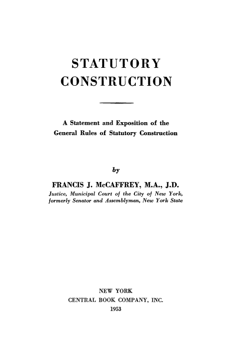 handle is hein.beal/stcse0001 and id is 1 raw text is: 






      STATUTORY

   CONSTRUCTION



   A Statement and Exposition of the
 General Rules of Statutory Construction



                by

 FRANCIS J. McCAFFREY, M.A., J.D.
 Justice, Municipal Court of the City of New York,
formerly Senator and Assemblyman, New York State


        NEW YORK
CENTRAL BOOK COMPANY, INC.
           1953


