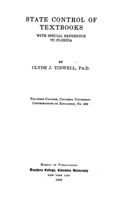 handle is hein.beal/stctfl0001 and id is 1 raw text is: 




STATE CONTROL OF

      TEXTBOOKS

      WITH SPECIAL REFERENCE
           TO FLORIDA





               BY
   CLYDE  J. TIDWELL,   PH.D.







   TEACHERS COLLEGE, COLUMBIA UNIVERSITY
   CONTRIBUTIONS TO EDUCATION, NO. 299
















       BUREAU OF PUBLICATIONS
  Tea jers College, Columbia 7ltberoitp
          NEW YORK CITY
              1928


