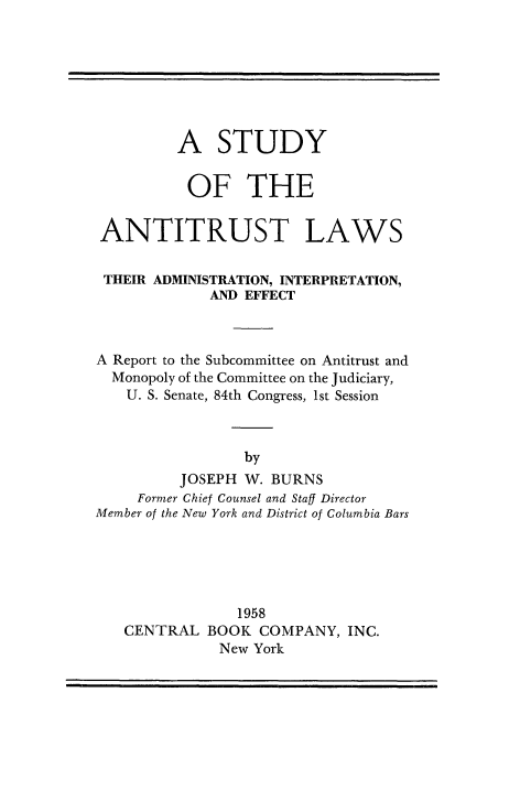 handle is hein.beal/stdanlw0001 and id is 1 raw text is: 








         A STUDY


           OF THE


 ANTITRUST LAWS


 THEIR ADMINISTRATION, INTERPRETATION,
             AND EFFECT



A Report to the Subcommittee on Antitrust and
  Monopoly of the Committee on the Judiciary,
    U. S. Senate, 84th Congress, 1st Session



                 by
          JOSEPH W. BURNS
     Former Chief Counsel and Staff Director
Member of the New York and District of Columbia Bars


             1958
CENTRAL   BOOK  COMPANY,  INC.
           New York


