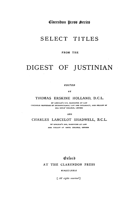 handle is hein.beal/stdjust0001 and id is 1 raw text is: ltilboui 1pJJe &'er(co

SELECT

TITLES

FROM THE
DIGEST OF JUSTINIAN
EDITED
BY
THOMAS ERSKINE HOLLAND, D.C.L.
OF LINCOLN'S INN, BARRISTER AT LAW
CIIICIIELE PROFESSOR OF INTEKRNATIONAL LAW AND DhI'LOMACV, AND FELLOW OF
ALL SOULS' COLLEGR, OXFORD
AND
CHARLES LANCELOT SHADWELL, B.C.L.
OFl LINCOLN'S INN, BARRISTER AT LAW
AND FELLOW OF ORIEL COLLEGE, OXFORD
i E xf oCr
AT THE CLARENDON PRESS

M1 DCCC LXXXI

C Alt riShts reserved )


