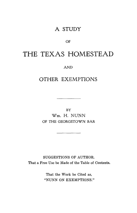 handle is hein.beal/stdtxhms0001 and id is 1 raw text is: 





           A STUDY


               OF


THE TEXAS HOMESTEAD


              AND


      OTHER EXEMPTIONS






               BY
          Wim. H. NUNN
       OF THE GEORGETO'WN BAR








       SUGGESTIONS OF AUTHOR.
  That a Free Use be Made of the Table of Contents.


        That the Work be Cited as,
        NUNN ON EXEMPTIONS.


