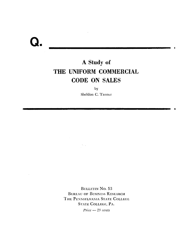 handle is hein.beal/stduccs0001 and id is 1 raw text is: 









Qu


           A Study  of

THE   UNIFORM COMMERCIAL

       CODE   ON   SALES

                by
          Sheldon C. Tanncr


0


       BULLETIN No. 53
  BUREAU OF BUSINESS RESEARCH
T HE PENNSYLVANIA STATE COLLEGE
     STATE COLLEGE, PA.
       Price - 25 cents


I


