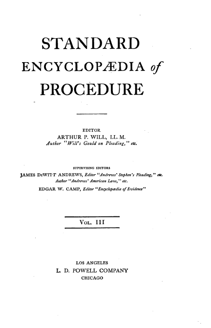handle is hein.beal/stecp0003 and id is 1 raw text is: 







      STANDARD



ENCYCLOPAEDIA of



     PROCEDURE






                 EDITOR
          ARTHUR P. WILL, LL. M.
       .4 uthor Will's Gould on Pleading, etc.



              SUPERVISING EDITORS
JAMES DEWIT-r ANDREWS, Editor Andrews Stephen's Pleading, etc.
          Author Andrews' American Law, etc.
     EDGAR W. CAMP, Editor Encvclopa-dia of Evidence





                VOL. III







                LOS ANGELES
          L. D. POWELL COMPANY
                 CHICAGO


