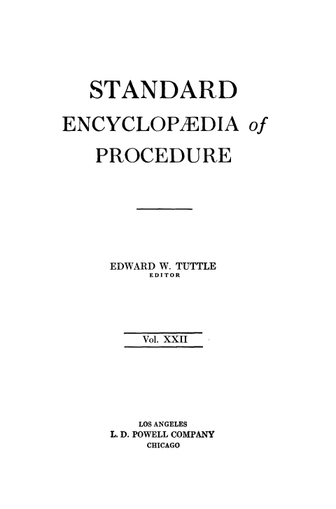 handle is hein.beal/stecp0022 and id is 1 raw text is: 







   STANDARD


ENCYCLOP/EDIA of


    PROCEDURE









    EDWARD W. TUTTLE
         EDITOR





         Vol. XXII







         LOS ANGELES
     L. D. POWELL COMPANY
         CHICAGO


