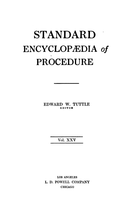 handle is hein.beal/stecp0025 and id is 1 raw text is: 






   STANDARD


ENCYCLOPXEDIA of


   PROCEDURE








     EDWARD W. TUTTLE
         EDITOR






         Vol. XXV







         LOS ANGELES
      L. D. POWELL COMPANY
          CHICAGO


