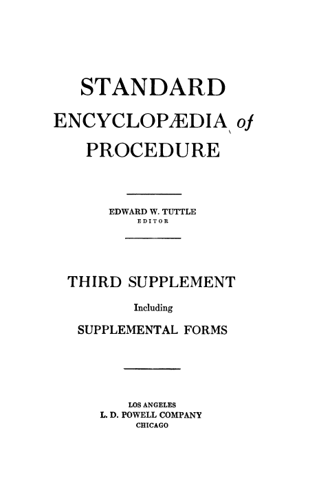 handle is hein.beal/stecp0029 and id is 1 raw text is: 






   STANDARD


ENCYCLOPYEDIA of


    PROCEDURE




      EDWARD W. TUTTLE
         EDITOR





  THIRD SUPPLEMENT

         Including

   SUPPLEMENTAL FORMS






        LOS ANGELES
     L. D. POWELL COMPANY
         CHICAGO


