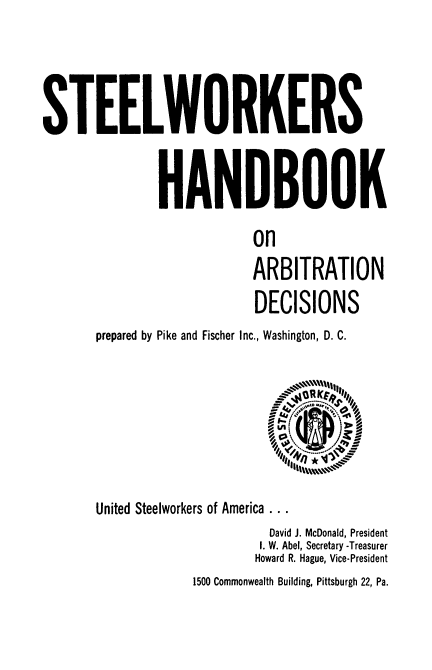 handle is hein.beal/steelwork0001 and id is 1 raw text is: STEELWORKERS
HANDBOOK
on
ARBITRATION
DECISIONS
prepared by Pike and Fischer Inc., Washington, D. C.
A4I X0
LP
q*#I
United Steelworkers of America . . .
David J. McDonald, President
I. W. Abel, Secretary -Treasurer
Howard R. Hague, Vice-President
1500 Commonwealth Building, Pittsburgh 22, Pa.



