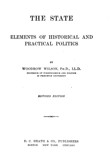 handle is hein.beal/stelmts0001 and id is 1 raw text is: THE STATE
ELEMENTS OF HISTORICAL AND
PRACTICAL POLITICS
BY
WOODROW WILSON, PH.D., LL.D.
PROFESSOR OF JURISPRUDENCE AND POLITICS
IN PRINCETON UNIVERSITY

REVISED EDITION
D. C. HEATH & CO., PUBLISHERS
BOSTON  NEW YORK  CHICAGO


