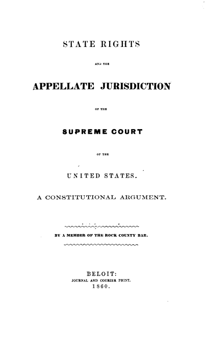 handle is hein.beal/stergsadtea0001 and id is 1 raw text is: STATE RIGHTS
AND THE
APPELLATE JURISDICTION
OF TILE

SUPREME COURT
OF THE
UNITED STATES.

A CONSTITUTIONAL ARGUMENT.
BY A MEMBER OF THE ROCK COUNTY BAR.
BELOIT:
JOURNAL AND COURIER PRINT.
1860.


