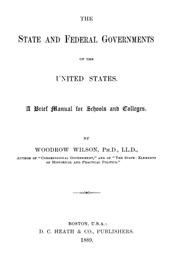 handle is hein.beal/stfegoesbm0001 and id is 1 raw text is: ï»¿THE

STATE AND FEDERAL GOVERNMENTS
OF TH E
UNITED STATES.

A 3Brief Manual for sdJools anb (8aollegr.
BY
WOODROW WILSON, PH.D., LL.D.,
AUTHOR OF CONGRESSIONAL GOVERNMENT, AND OF THE STATE: ELEMENTS
OF HISTORICAL AND PRACTICAL POLITICS.
BOSTON, U.S.A.:
D. C. HEATH & CO., PUBLISHERS.
1889.


