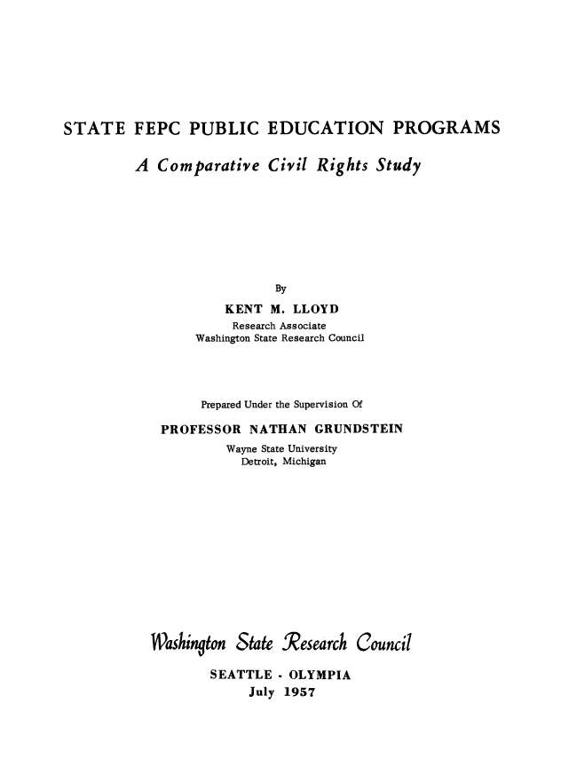 handle is hein.beal/stfepcub0001 and id is 1 raw text is: 








STATE FEPC PUBLIC EDUCATION PROGRAMS


A  Comparative Civil Rights








                   By
            KENT  M. LLOYD


          Research Associate
     Washington State Research Council




     Prepared Under the Supervision Of

PROFESSOR   NATHAN  GRUNDSTEIN
         Wayne State University
           Detroit, Michigan


W~asingjton


State .Research


Council


SEATTLE
     July


- OLYMPIA
1957


Study


