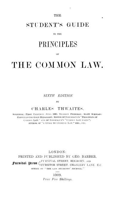 handle is hein.beal/stgpcl0001 and id is 1 raw text is: THE

STUDENT'S GUIDE
TO THE
P-RINCIPLES
OF

THE COMMON LAW.
SIXTH EDITION
BY
CHARLES THWAITES.
SOLICITOR; FIRST PRIZEMAN. JUNE. 1880; REATDn PRIZEMAN; ScoTT SCHOLAR
CONVEYANCING GOLD MEDALLIST; EDITOR OF INDERMAU'S -PRINCIPLES OF
CoMMox LAW. AND OF INDERMAUR'S COMMON LAW CARER.':
AUTHOR OF A GUIDL TO CRlAINAi LAW.'' ETC., ETC.
LONDON:
PRINTED AND PUBLISHED BY GEO. BARBER,
urnibal p~re     :- Ft-FRNIVAL STREET. HOLLORN, AND
CURSITOR STREET, CHANCERY LANE. EXC
OFFICE OF THE LAWV STUDENTS JOURNAL.
1909.
Prce Five Shillinys.


