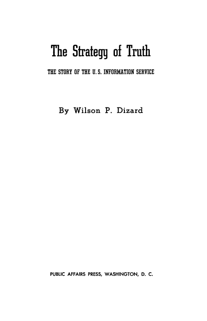 handle is hein.beal/stgytrth0001 and id is 1 raw text is: 





The Strategg of Truth

THE STORY OF THE II. S. INFORMATION SERVICE




   By   Wilson   P.  Dizard


PUBLIC AFFAIRS PRESS, WASHINGTON, D. C.


