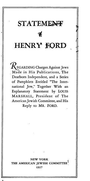 handle is hein.beal/sthfrejp0001 and id is 1 raw text is: 




    STATEMENMT




  HENRY IFORD




R   EGARDING Charges Against Jews
Made  in His Publications, The
Dearborn Independent, and a Series
of Pamphlets Entitled The Inter-
national Jew, Together With an
Explanatory Statement by LOUIS
MARSHALL,   President of The
American Jewish Committee, and His
      Reply to MR. FORD.













          NEW YORK
THE AMERICAN JEWISH COMMITTEE
            1927


