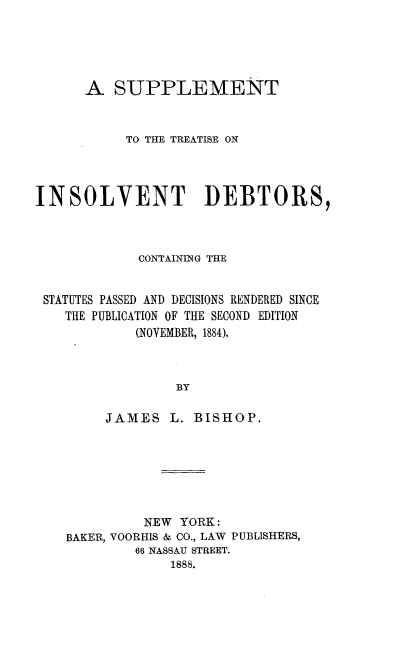 handle is hein.beal/stid0001 and id is 1 raw text is: 





      A   SUPPLEMENT


           TO THE TREATISE ON




INSOLVENT DEBTORS,



             CONTAINING THE


 STATUTES PASSED AND DECISIONS RENDERED SINCE
    THE PUBLICATION OF THE SECOND EDITION
            (NOVEMBER, 1884).



                 BY


JAMES


L. BISHOP.


          NEW YORK:
BAKER, VOORHIS & CO., LAW PUBLISHERS,
         66 NASSAU STREET.
             1888.


