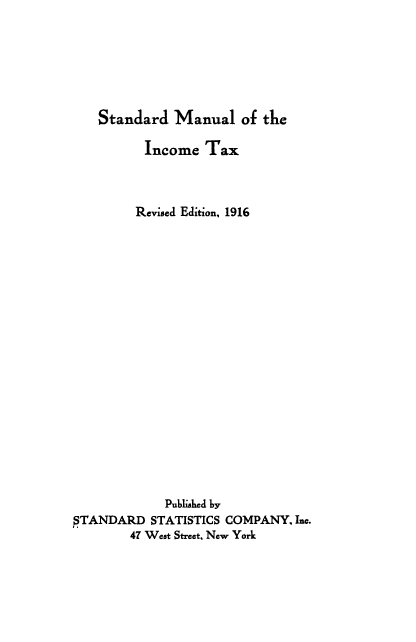 handle is hein.beal/stinta1916 and id is 1 raw text is: 






Standard   Manual   of the


          Income  Tax



          Revised Edition, 1916




















             Published by
STANDARD   STATISTICS COMPANY, Inc.
        47 West Street, New York


