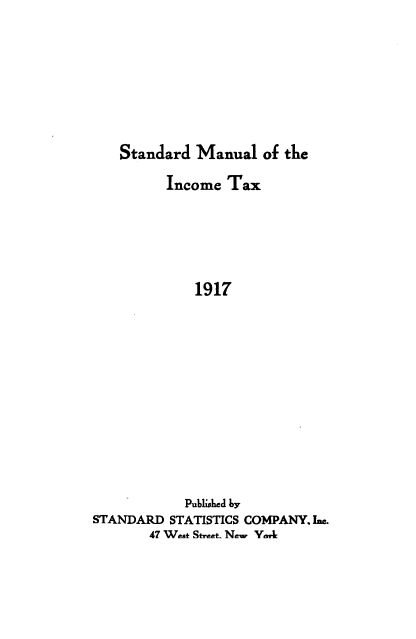 handle is hein.beal/stinta1917 and id is 1 raw text is: 








Standard  Manual  of the


         Income  Tax






             1917












             Published by
STANDARD  STATISTICS COMPANY. Ine.
       47 We.t Str..t. New VnAL


