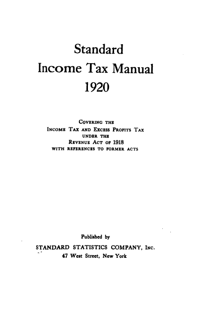 handle is hein.beal/stinta1920 and id is 1 raw text is: 







          Standard


 Income Tax Manual


             1920




             COVERING THE
   INCOME TAX AND EXCEss PROFITS TAX
             UNDER THE
         REVENUE ACT OF 1918
    WITH REFERENCES TO FORMER ACTS














            Published by

STANDARD  STATISTICS COMPANY, INC.
       47 West Street, New York


