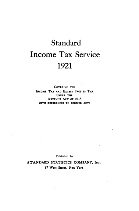 handle is hein.beal/stinta1921 and id is 1 raw text is: 










           Standard


 Income Tax Service


              1921




            COVERING THE
    INCOME TAX AND EXCESS PROFITS TAX
             UNDER THE
         REVENUE ACT OF 1918
     WITH REFERENCES TO FORMER ACTS














             Published by

STANDARD   STATISTICS COMPANY,-INC.
        47 West Street, New York


