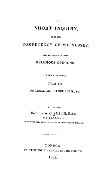 handle is hein.beal/stiyattcy0001 and id is 1 raw text is: A
SHORT INQUIRY,
AS TO THE
COMPETENCY OF WITNESSES,
WITH REFERENCE TO THEIR
RELIGIOUS OPINIONS.
TO WHICH ARE ADDED,
TRACTS
ON LEGAL AND OTHER SUBJECTS.
BY THE LATE
HoN. SIR W. C. ,SMITH, BART.
LL.D. F.R.S. & M.R.I.A.
ONE OF THE BARONS OF THE COURT OF EXCHEQUER IN IRELAND,
LONDON:
PRINTED FOR T. CADELL, IN THE STRAND,
1838.


