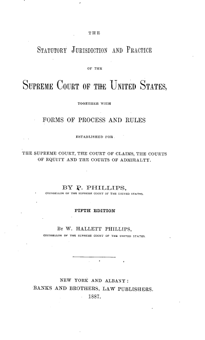 handle is hein.beal/stjprsuc0001 and id is 1 raw text is: 





THE


     STATUTORY  JURISDICTION AND  PRACTICE


                     OF THE



SUPREME COURT OF THE UNITED STATES,


                  TOGETHER WITH


       FORMS   OF PROCESS   AND   RULES


                 ESTABLISHED FOR.


THE SUPREME COURT, THE COURT OF CLAIMS, THE COURTS
     OF EQUITY AND THE COURTS OF ADMIRALTY.





             BY   k). PHILLIPS,
        COUNSELLOR OF THE SUPREME COURT OF THE UNITED STATES.



                 PIFTH EDITION



           By W.  HALLETT  PHILLIPS,
       COUNSELLOR OF THE SUPREME COURT OF THE UNITED STATES.









            NEW  YORK AND  ALBANY :
    BANKS  AND BROTHERS,  LAW  PUBLISHERS.

                      1887.



