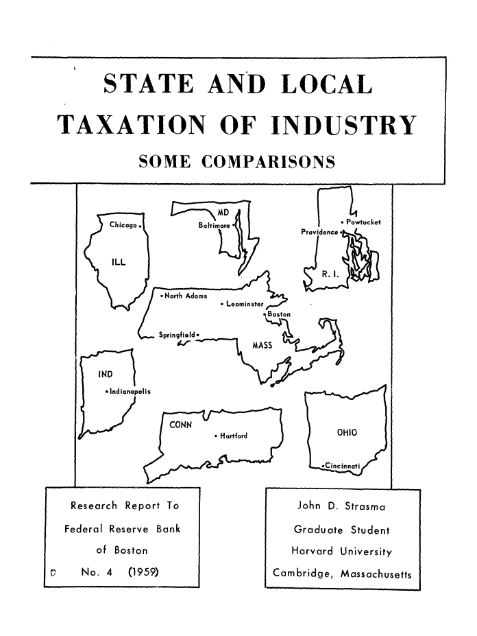 handle is hein.beal/stlcltax0001 and id is 1 raw text is: 






       STATE AND LOCAL



TAXATION OF INDUSTRY


            SOME COMPARISONS


K


  Chicago.    Baltimore*
                             Providence


  ILL
                                R. I.

         *North Adams
                  Leominster
                        Boston

         Springfield*
           DMASS

IND


*Indianapo


Pawtucket


lis


    CONN
           *Hartford


  OHIO


*Cincinnati


I-


Research Report To

Federal Reserve Bank

    of Boston

  No. 4  (1959)


John D. Strasma


Graduate


   Harvard University

Cambridge, Massachusetts


Student



