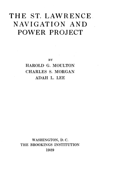 handle is hein.beal/stlnvpwp0001 and id is 1 raw text is: 


THE   ST. LAWRENCE

NAVIGATION AND

  POWER PROJECT





           BY
    HAROLD G. MOULTON
    CHARLES S. MORGAN
       ADAH L. LEE













       WASHINGTON, D. C.
   THE BROOKINGS INSTITUTION
          1929



