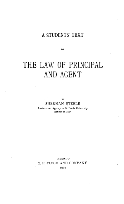 handle is hein.beal/stlpa0001 and id is 1 raw text is: A STUDENTS' TEXT

ON
THE LAW OF. PRINCIPAL
AND AGENT
BY
SHERMAN STEELE
#1
Lecturer on Agency in St. Louis University
School of Law
CHICAGO
T. H. FLOOD AND COMPANY
1909


