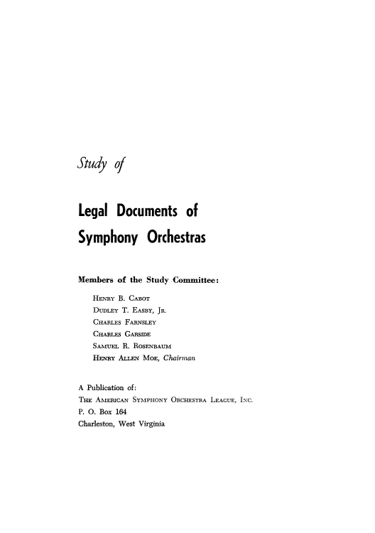 handle is hein.beal/stluedsym0001 and id is 1 raw text is: St udy of
Legal Documents of
Symphony Orchestras
Members of the Study Committee:
HENRY B. CABoT
DUDLEY T. EASBY, JR.
CHARLES FARNsLEY
CHARLEs GARSIDE
SAMuEL R. ROSENBAUM
HENRY ALLEN MOE, Chairman
A Publication of:
THE AMEmcAN SYMPHONY ORCHESTRA LEAGUE, INC.
P. 0. Box 164
Charleston, West Virginia


