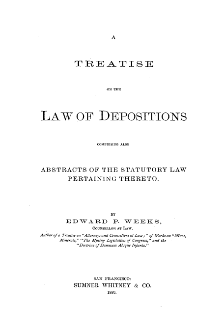 handle is hein.beal/stlweek0001 and id is 1 raw text is: TREATISE
ON THE
LAW OF DEPOSITIONS

COMPTISING ALSO
ABSTRACTS OF TIHE STATUTORY LAW
PERTAINING  THERETO.
BY
EDVARD P. WEEKS,
COUNSELLOR AT LAW.
Author of a Treatise on Attorneys and Counsellors at Law; of WYorks on Alines,
Afineralsp The A!ining Legislation of Congress, and the
Do'trine of Damnurn AIsque Jfijuria.
SAN FRANCISCO:
SUMNER WHITNEY & CO.
1880.


