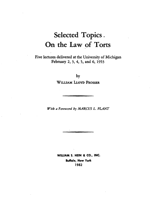 handle is hein.beal/stlwt0001 and id is 1 raw text is: Selected Topics .
On the Law of Torts
Five lectures delivered at the University of Michigan
February 2, 3, 4, 5, and 6, 1953
by
WILLIAM LLOYD PROSSER

With a Foreword by MARCUS L. PLANT
WILLIAM S. HEIN & CO., INC.
Buffalo, New York
1982


