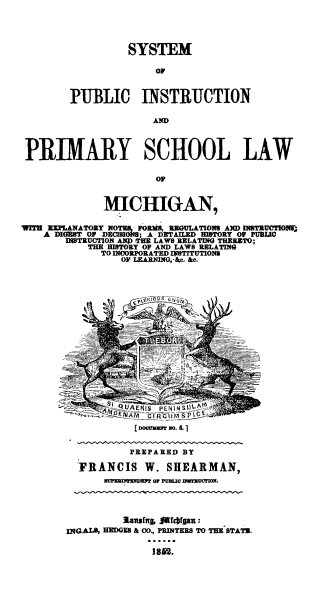 handle is hein.beal/stmpblcinstr0001 and id is 1 raw text is: SYSTEM
OP
PUBLIC INSTRUCTION
AMD

PIARY SCHOOL LAW
OF
MICHIGAN,
WITH   MPLANATORY NOTES, FORMS, REGULATIONS AED INSTRUCTIOJ8
A DIGBST OF DECISlOS; A DETAILED HISTORY OP PUBLIC
INSTRUCTION ANI) TE LAWS RELATING THERETO;
THE HISTORY OF AND LAWS RELATING
TO INCORPORATED IISTITUTIONS
OF LEARNING, Ac. &e.

[DocOmm No..1
PREPARED BY
FRANCIS W. SHEARMAN,
sUPERIENEZ OF PUB.I HWRZUCHON.
3anwsing, ,ichigax:
INGALS, HEGUES & 00., PRINTERS TO THE STAT2.
1852.


