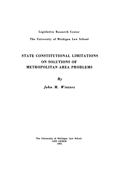 handle is hein.beal/stnallimi0001 and id is 1 raw text is: Legislative Research Center

The University of Michigan Law School
STATE CONSTITUTIONAL LIMITATIONS
ON SOLUTIONS OF
METROPOLITAN AREA PROBLEMS
By
John M. Winters

The University of Michigan Law School
ANN ARBOR
1961


